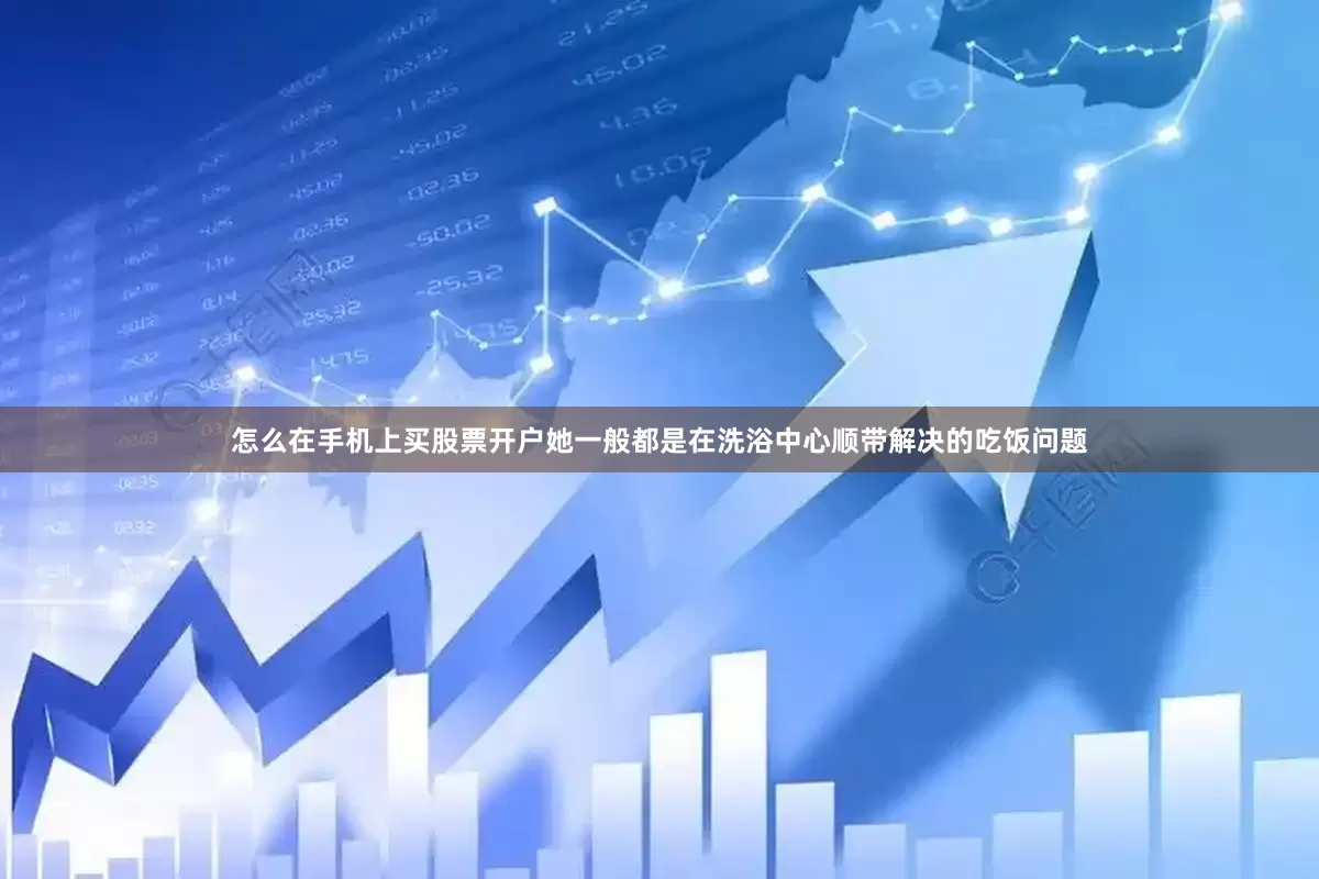 怎么在手机上买股票开户她一般都是在洗浴中心顺带解决的吃饭问题