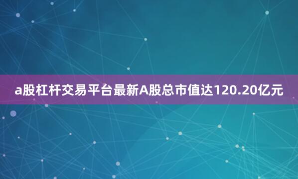 a股杠杆交易平台最新A股总市值达120.20亿元
