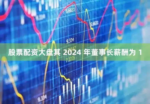股票配资大盘其 2024 年董事长薪酬为 1