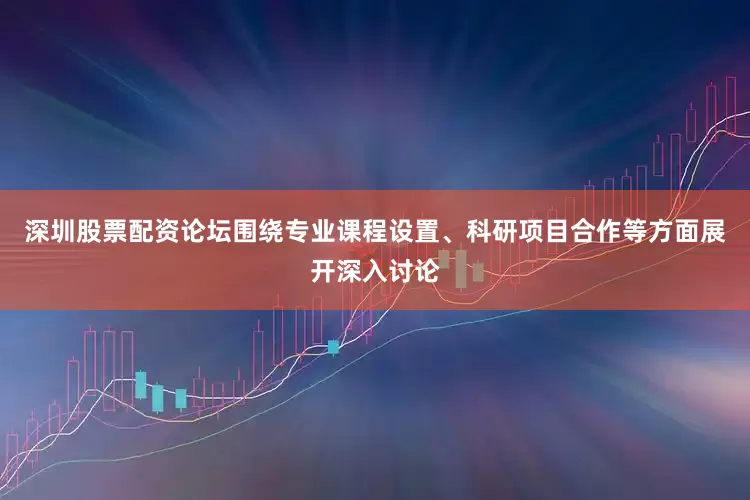 深圳股票配资论坛围绕专业课程设置、科研项目合作等方面展开深入讨论
