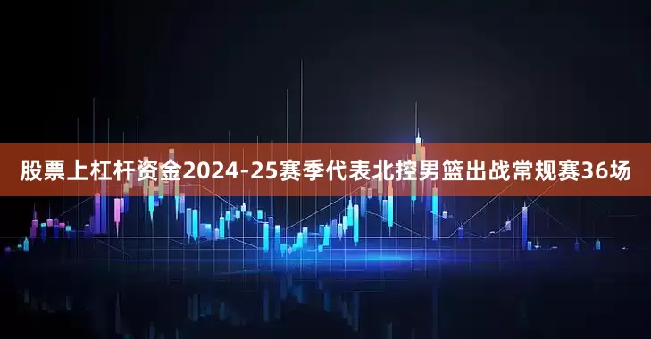 股票上杠杆资金2024-25赛季代表北控男篮出战常规赛36场