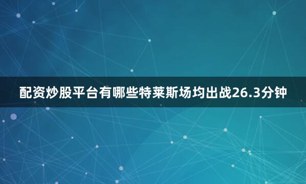 配资炒股平台有哪些特莱斯场均出战26.3分钟