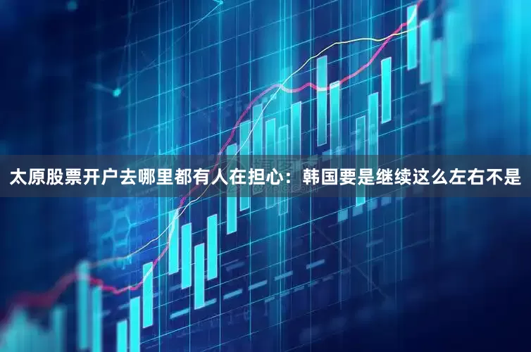 太原股票开户去哪里都有人在担心：韩国要是继续这么左右不是