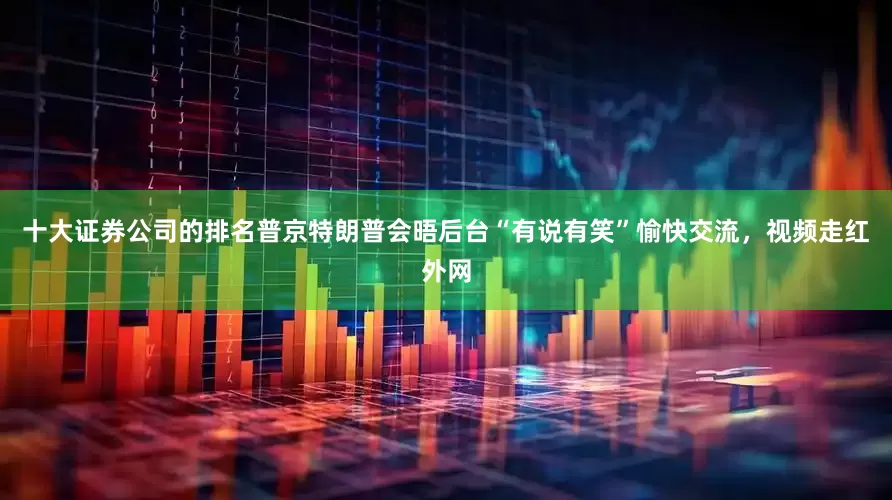 十大证券公司的排名普京特朗普会晤后台“有说有笑”愉快交流，视频走红外网