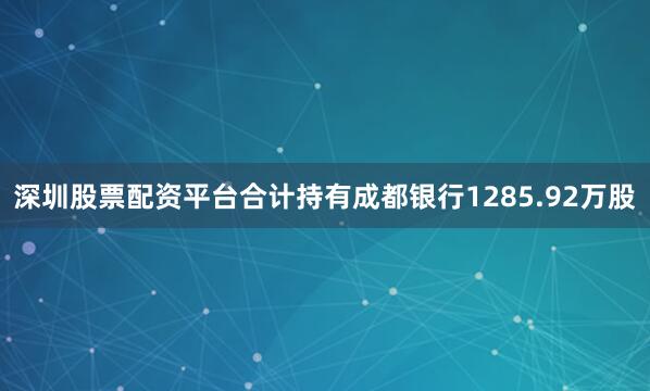 深圳股票配资平台合计持有成都银行1285.92万股